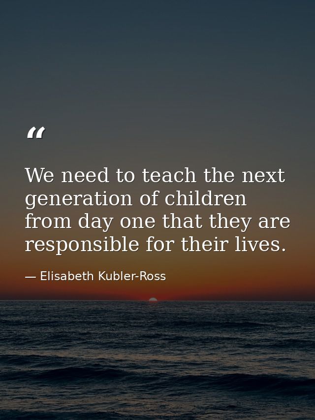We need to teach the next generation of children from day one that they are responsible for their lives. — Elisabeth Kubler-Ross