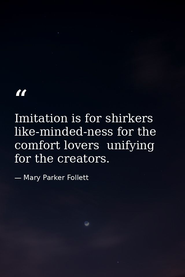 Imitation is for shirkers  like-minded-ness for the comfort lovers  unifying for the creators. — Mary Parker Follett