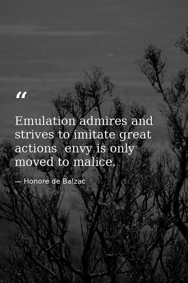 Emulation admires and strives to imitate great actions  envy is only moved to malice. — Honore de Balzac