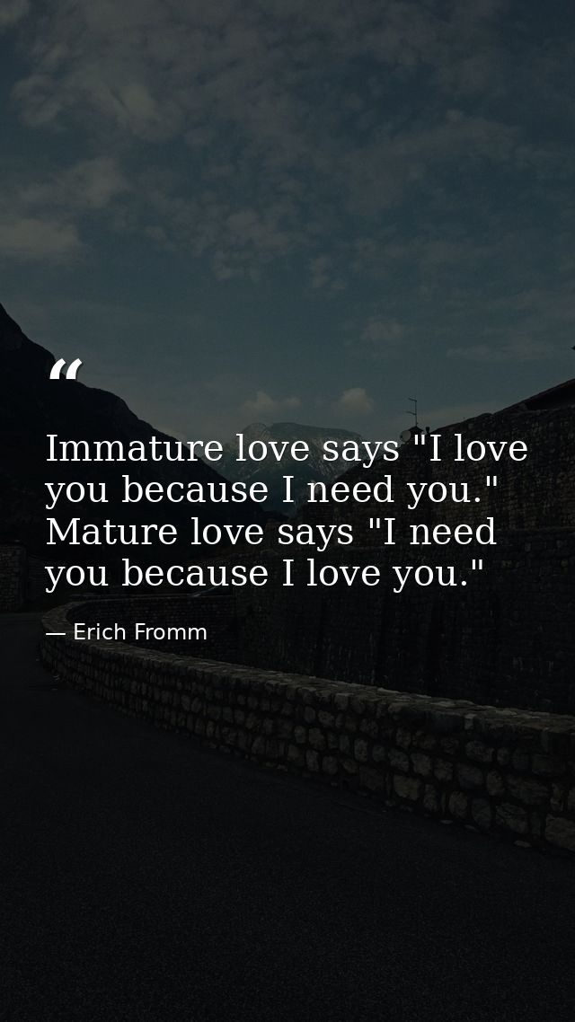 Immature love says "I love you because I need you." Mature love says "I need you because I love you." — Erich Fromm