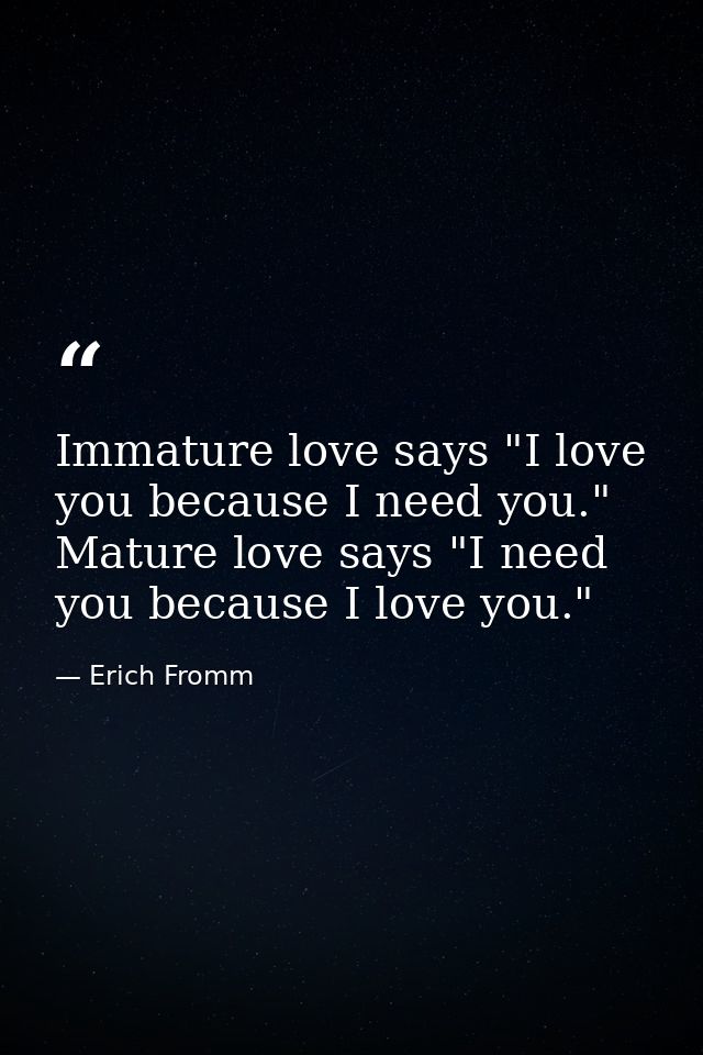 Immature love says "I love you because I need you." Mature love says "I need you because I love you." — Erich Fromm