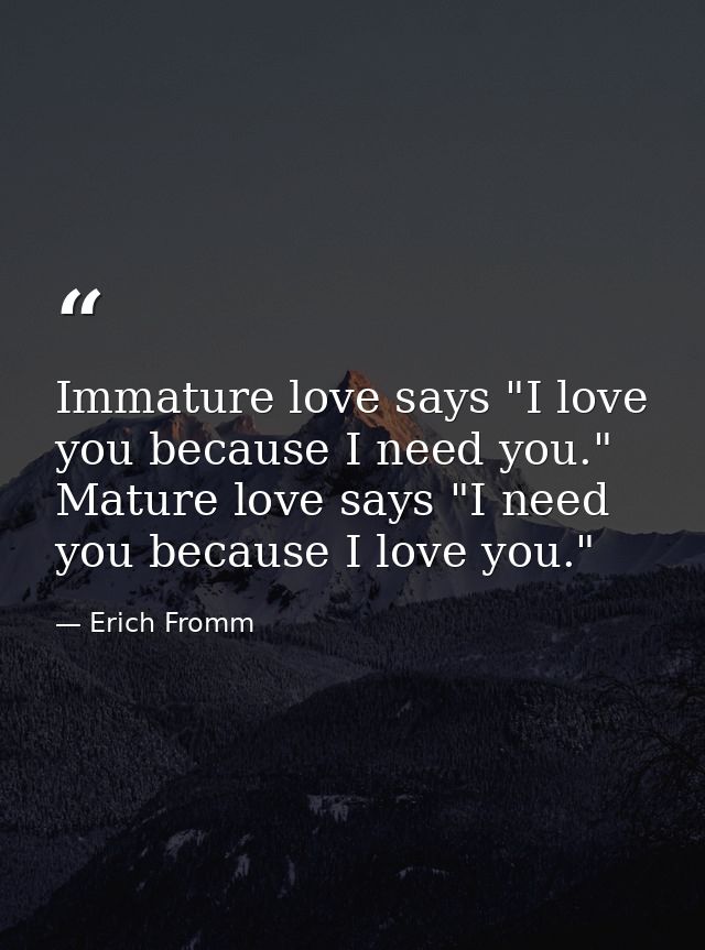 Immature love says "I love you because I need you." Mature love says "I need you because I love you." — Erich Fromm