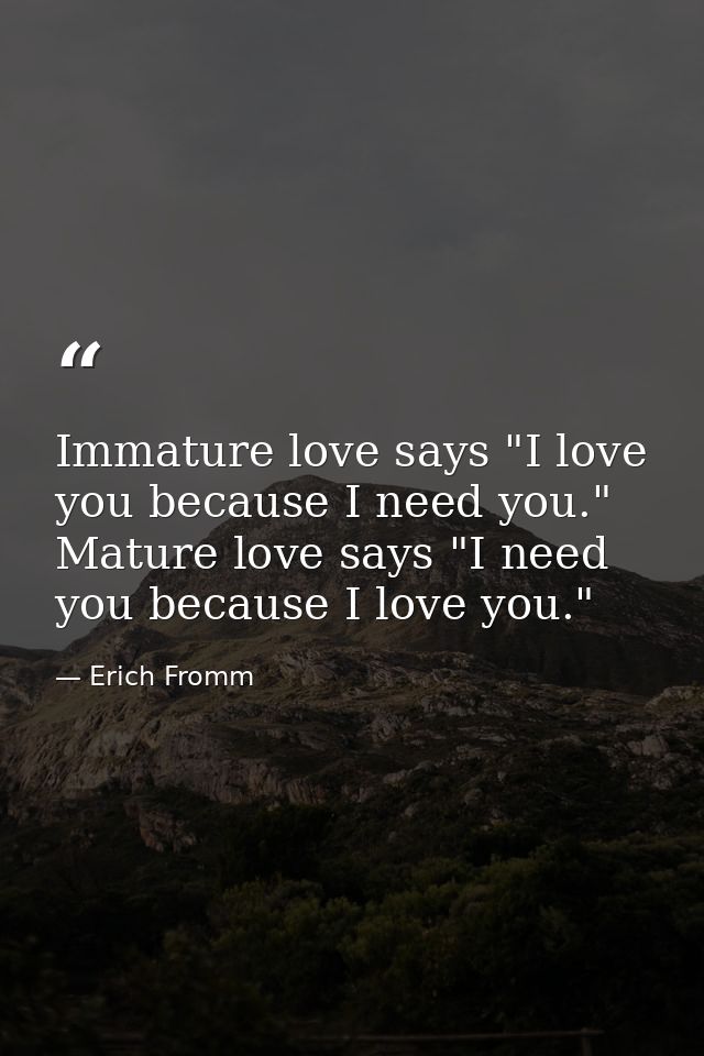 Immature love says "I love you because I need you." Mature love says "I need you because I love you." — Erich Fromm