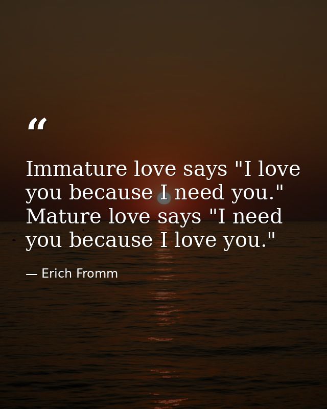 Immature love says "I love you because I need you." Mature love says "I need you because I love you." — Erich Fromm