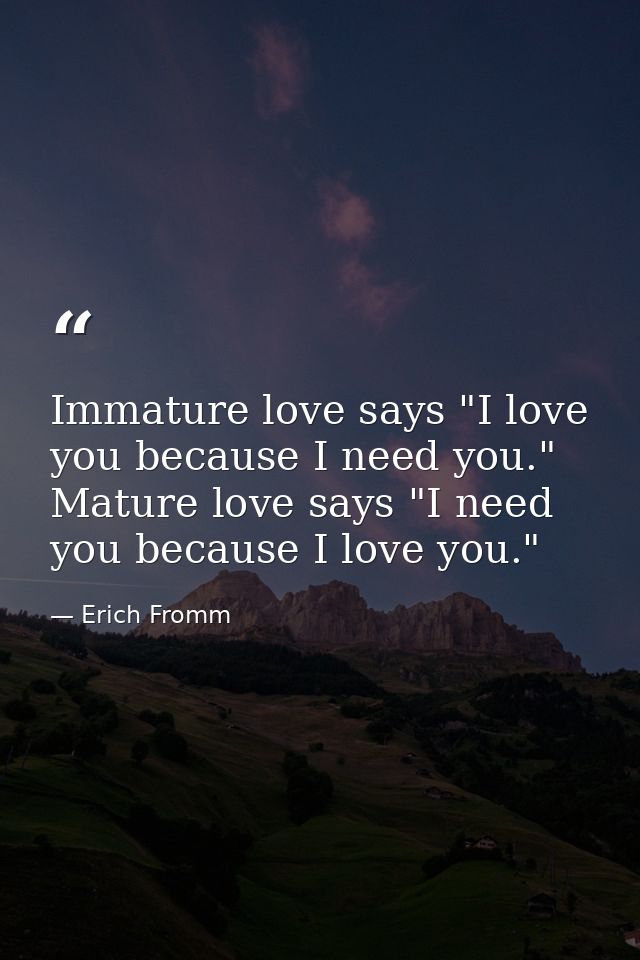 Immature love says "I love you because I need you." Mature love says "I need you because I love you." — Erich Fromm