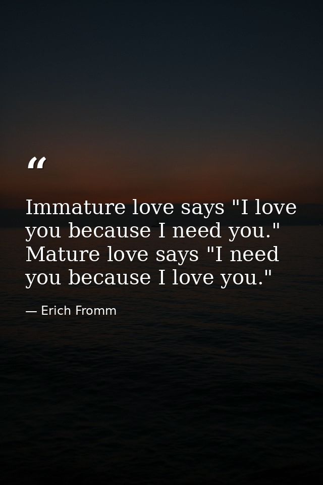 Immature love says "I love you because I need you." Mature love says "I need you because I love you." — Erich Fromm