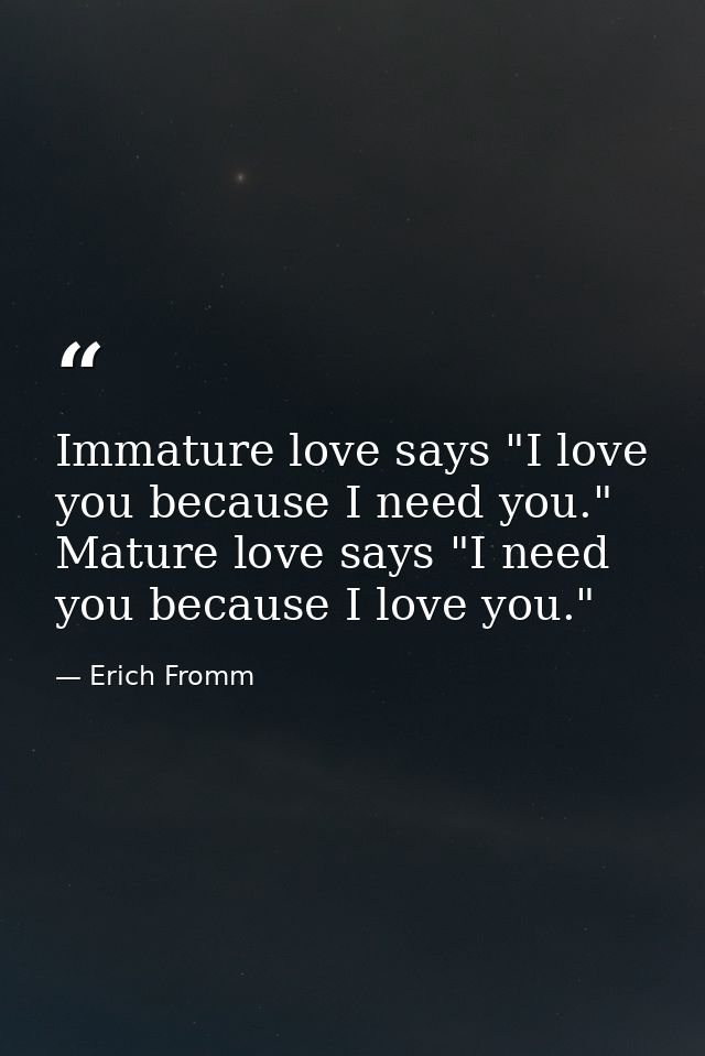 Immature love says "I love you because I need you." Mature love says "I need you because I love you." — Erich Fromm