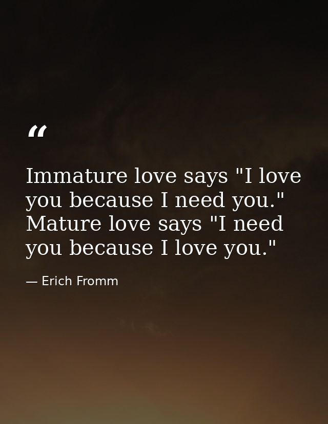 Immature love says "I love you because I need you." Mature love says "I need you because I love you." — Erich Fromm