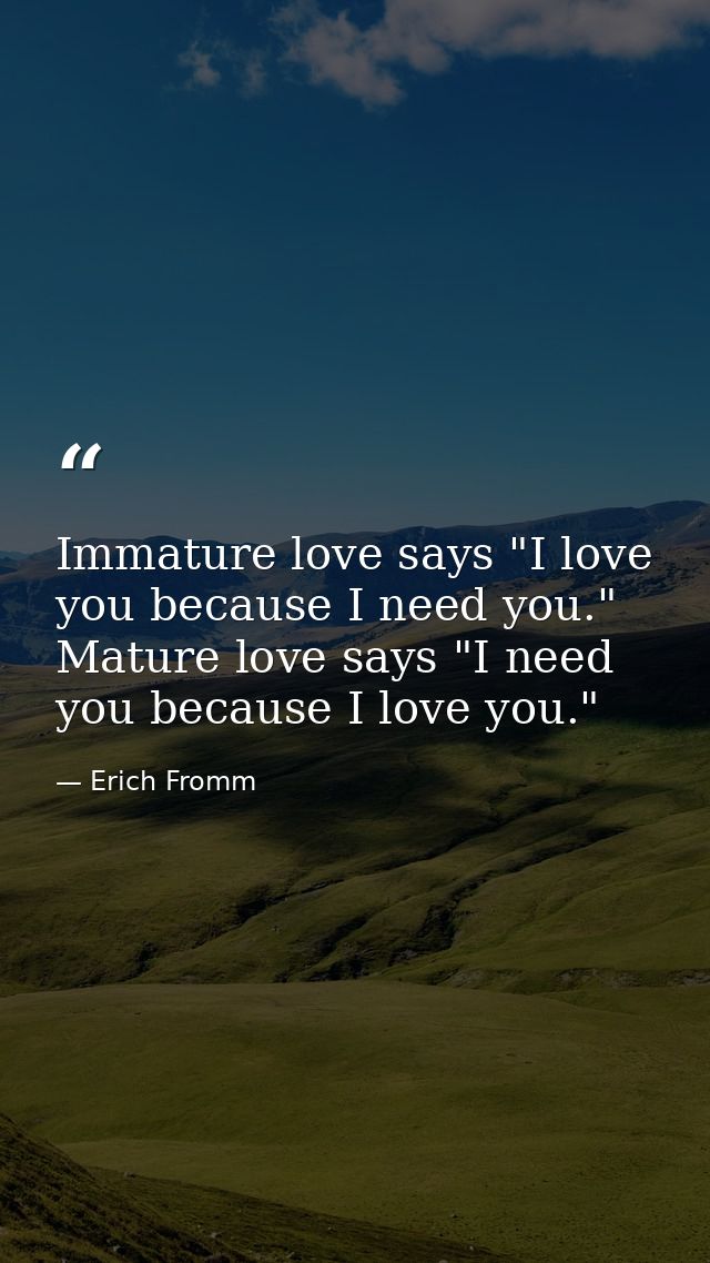 Immature love says "I love you because I need you." Mature love says "I need you because I love you." — Erich Fromm