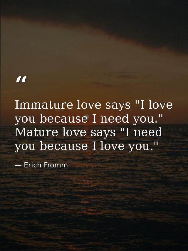 Immature love says "I love you because I need you." Mature love says "I need you because I love you." — Erich Fromm