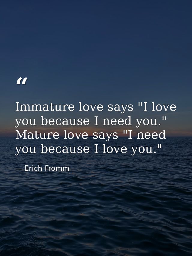 Immature love says "I love you because I need you." Mature love says "I need you because I love you." — Erich Fromm