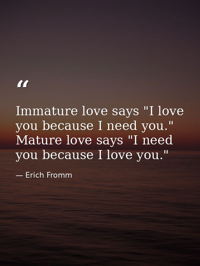 Immature love says "I love you because I need you." Mature love says "I need you because I love you." — Erich Fromm