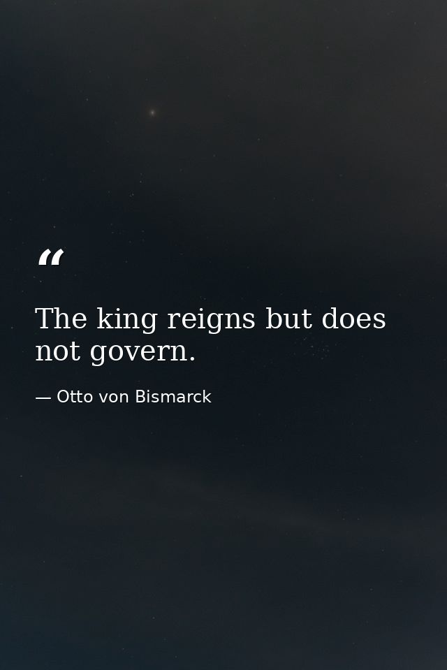 The king reigns but does not govern. — Otto von Bismarck