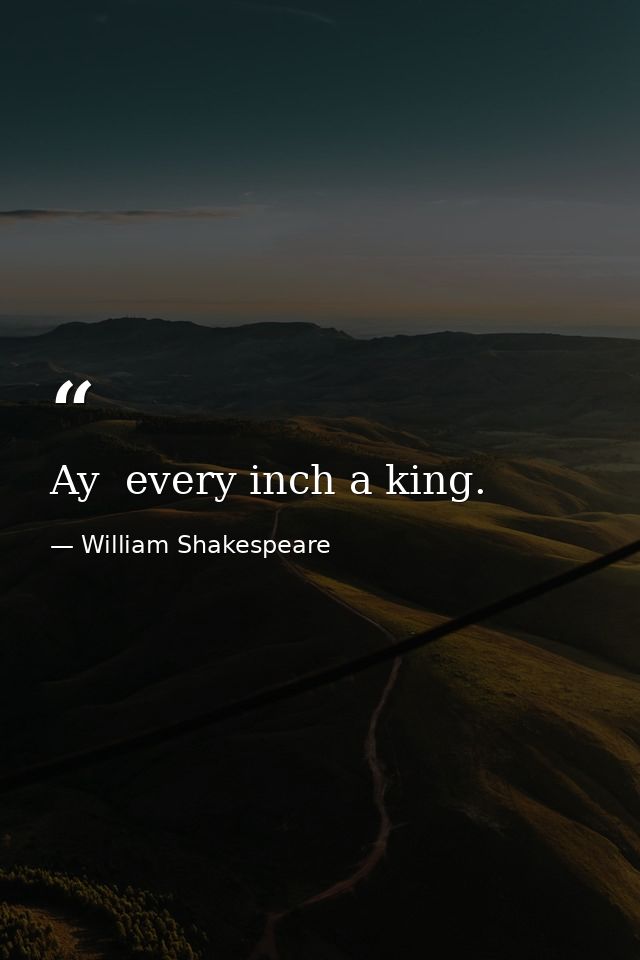Ay  every inch a king. — William Shakespeare