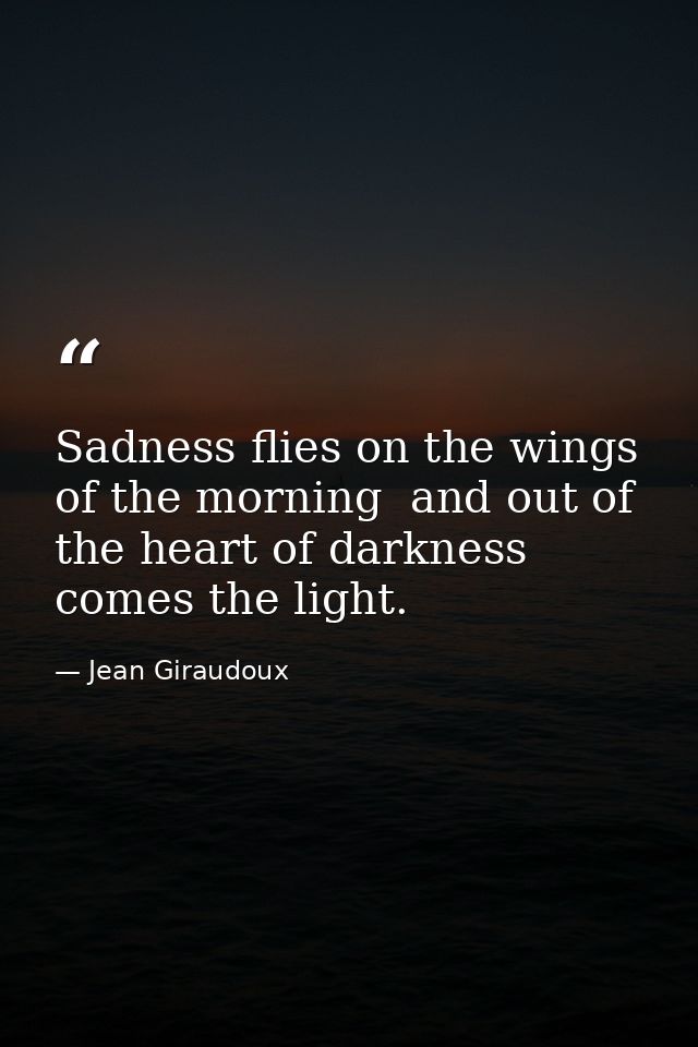 Sadness flies on the wings of the morning  and out of the heart of darkness comes the light. — Jean Giraudoux