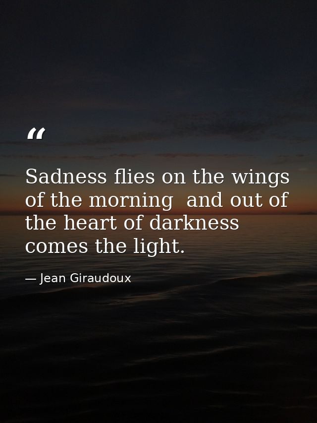 Sadness flies on the wings of the morning  and out of the heart of darkness comes the light. — Jean Giraudoux