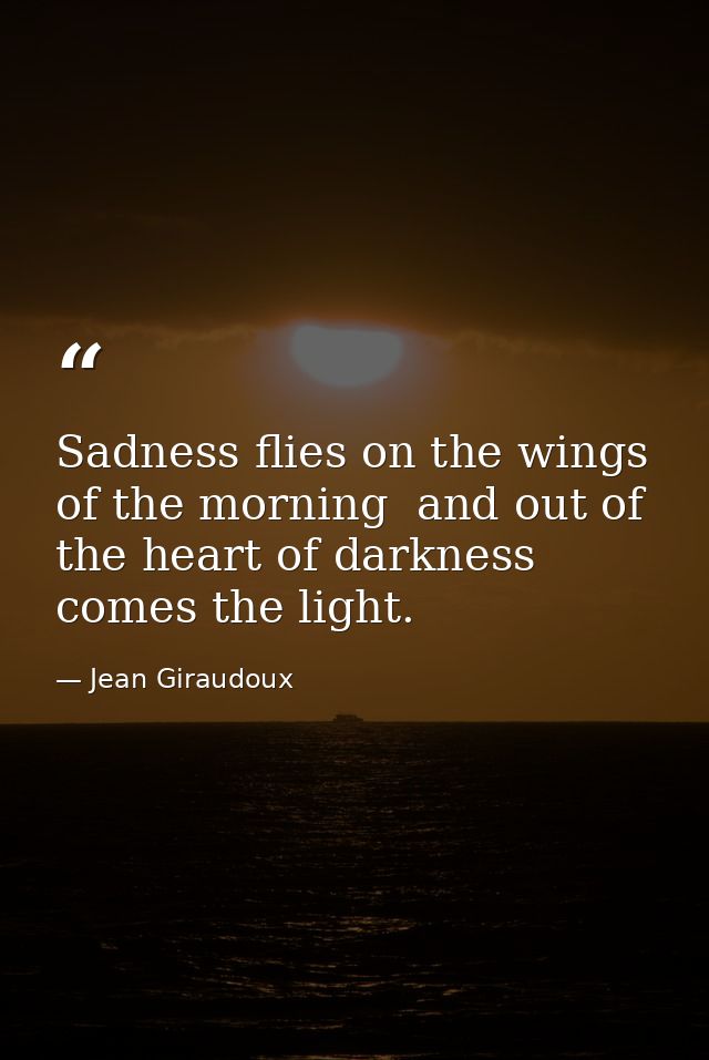 Sadness flies on the wings of the morning  and out of the heart of darkness comes the light. — Jean Giraudoux