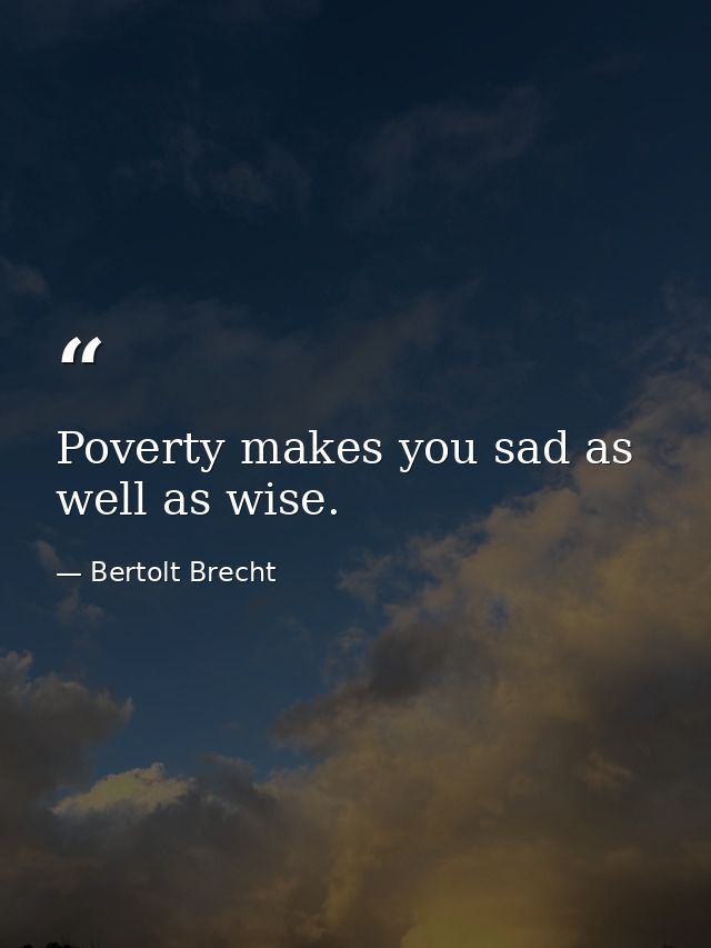 Poverty makes you sad as well as wise. — Bertolt Brecht
