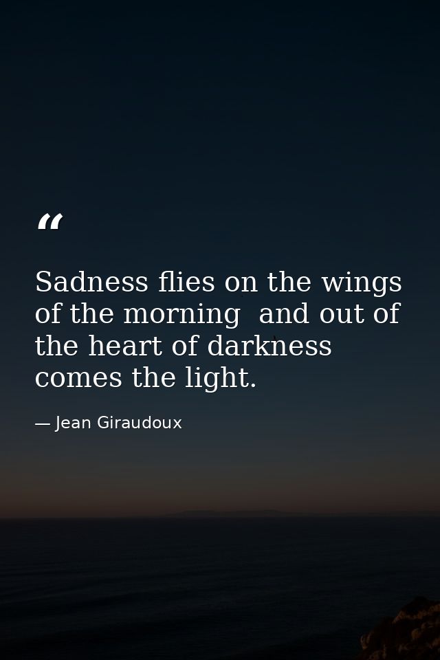 Sadness flies on the wings of the morning  and out of the heart of darkness comes the light. — Jean Giraudoux