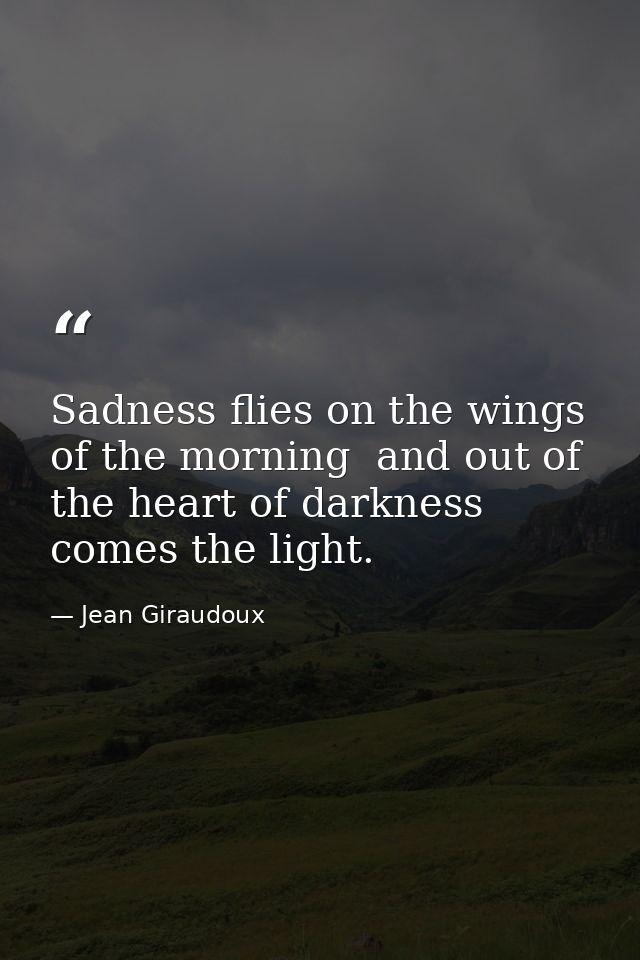 Sadness flies on the wings of the morning  and out of the heart of darkness comes the light. — Jean Giraudoux