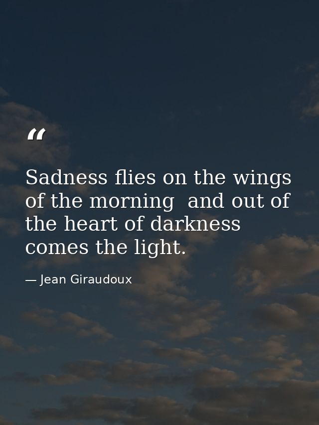 Sadness flies on the wings of the morning  and out of the heart of darkness comes the light. — Jean Giraudoux