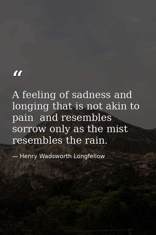 A feeling of sadness and longing that is not akin to pain  and resembles sorrow only as the mist resembles the rain. — Henry Wadsworth Longfellow