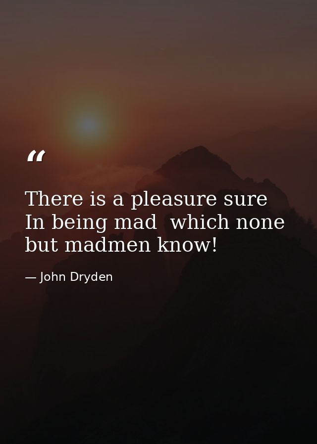 There is a pleasure sure  In being mad  which none but madmen know! — John Dryden