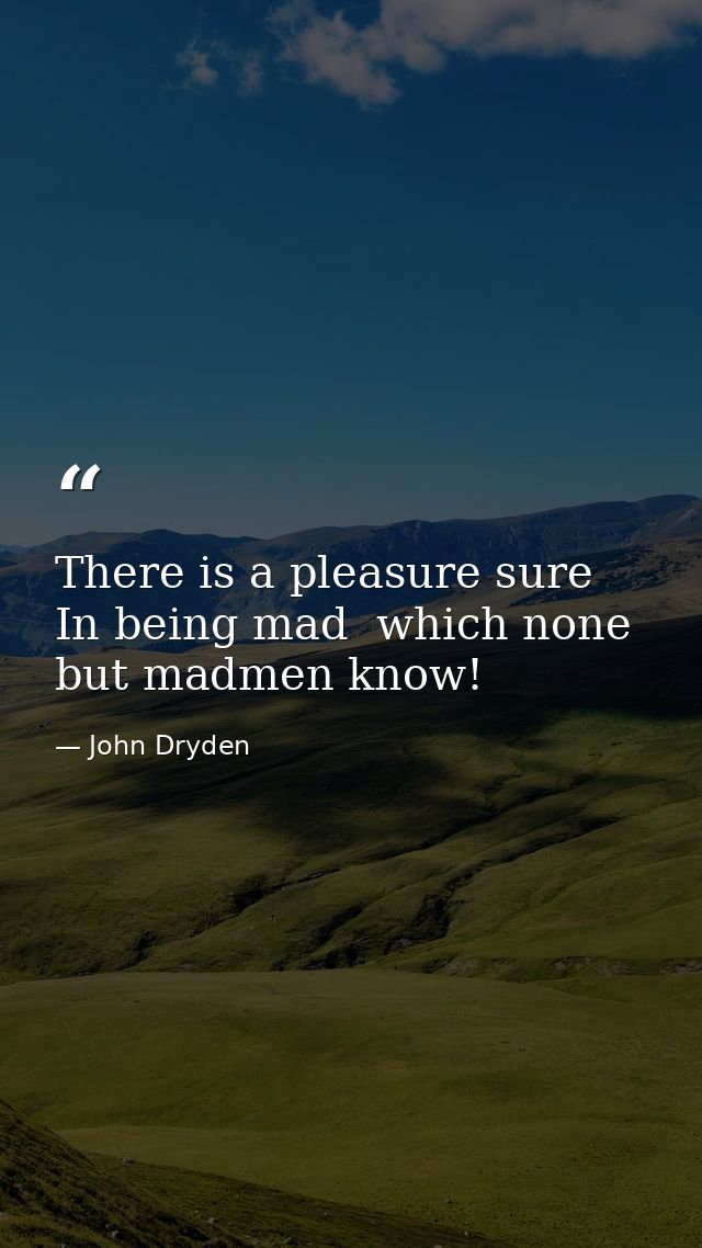 There is a pleasure sure  In being mad  which none but madmen know! — John Dryden
