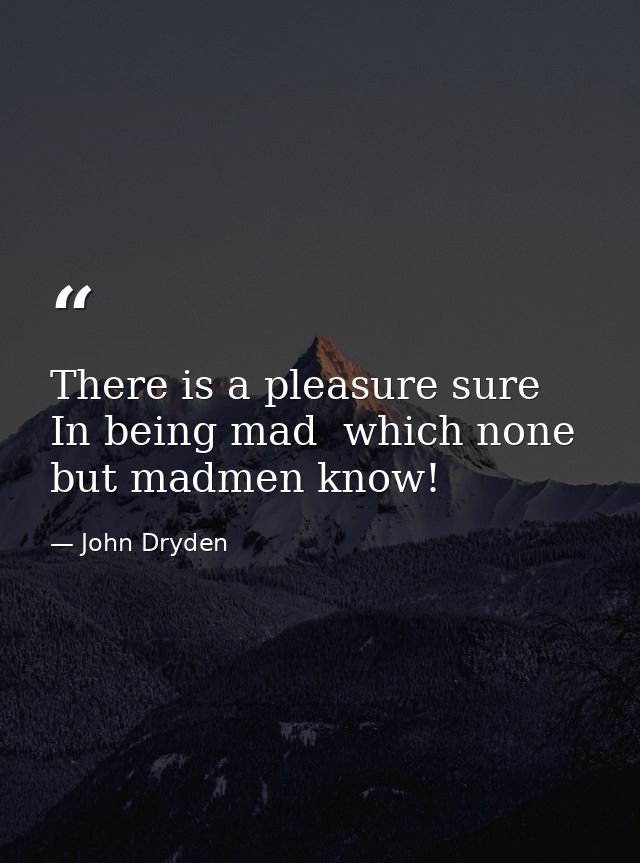 There is a pleasure sure  In being mad  which none but madmen know! — John Dryden