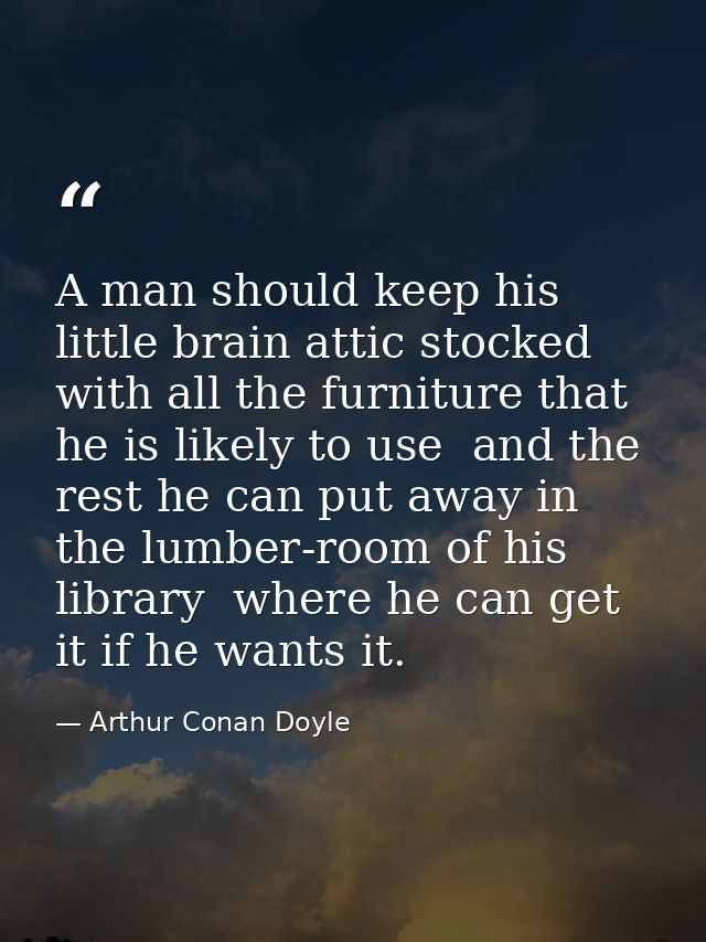 A man should keep his little brain attic stocked with all the furniture that he is likely to use  and the rest he can pu — Arthur Conan Doyle