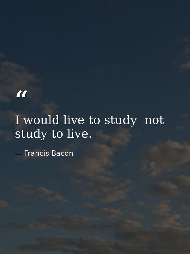 I would live to study  not study to live. — Francis Bacon