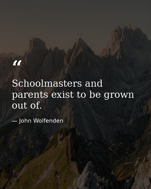 Schoolmasters and parents exist to be grown out of. — John Wolfenden