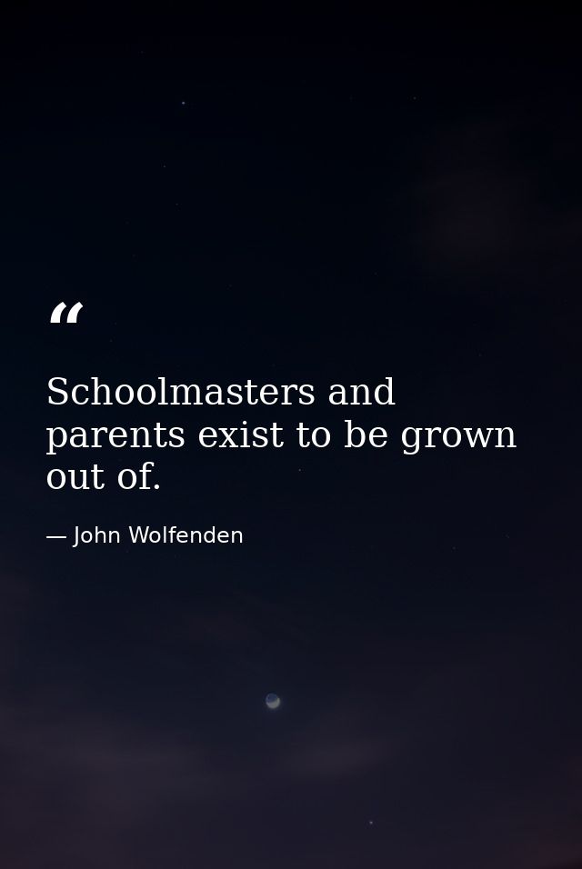 Schoolmasters and parents exist to be grown out of. — John Wolfenden