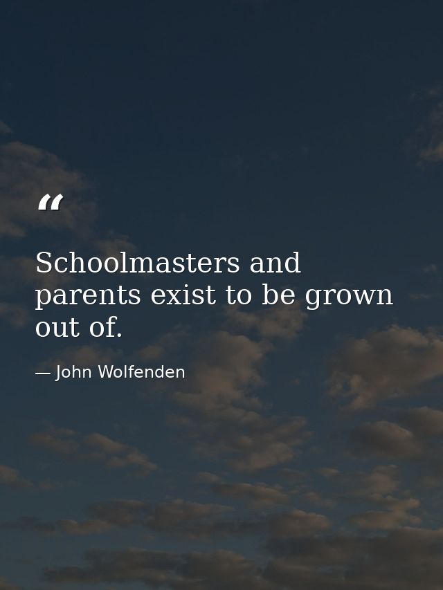 Schoolmasters and parents exist to be grown out of. — John Wolfenden