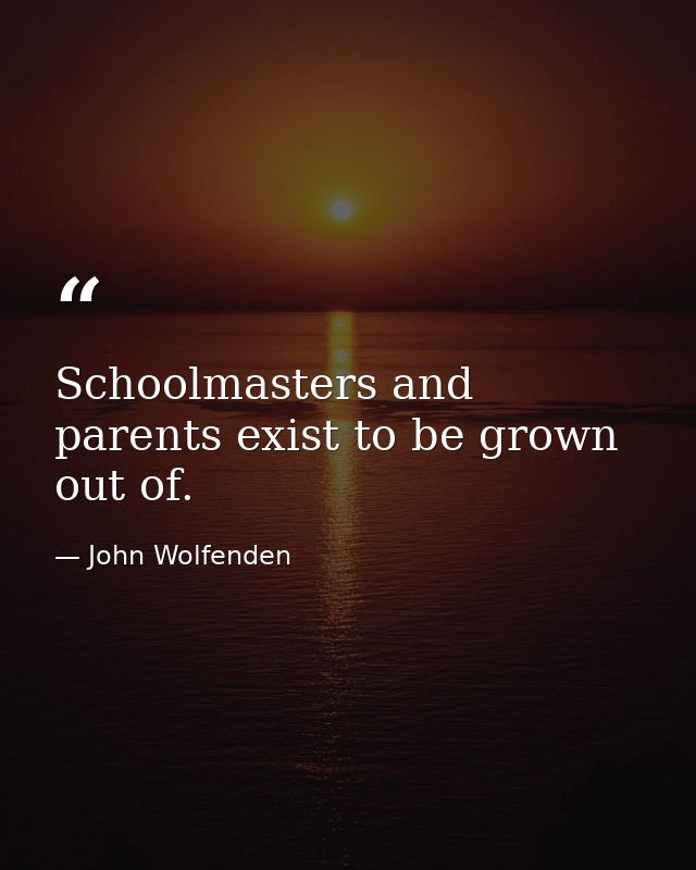 Schoolmasters and parents exist to be grown out of. — John Wolfenden