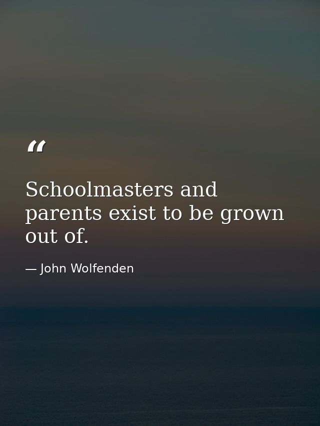 Schoolmasters and parents exist to be grown out of. — John Wolfenden