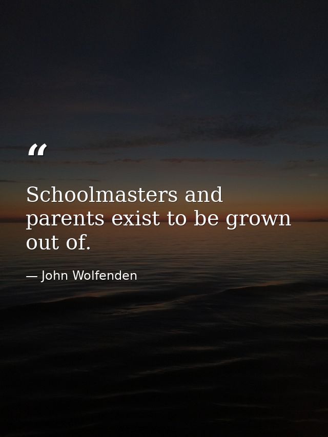 Schoolmasters and parents exist to be grown out of. — John Wolfenden