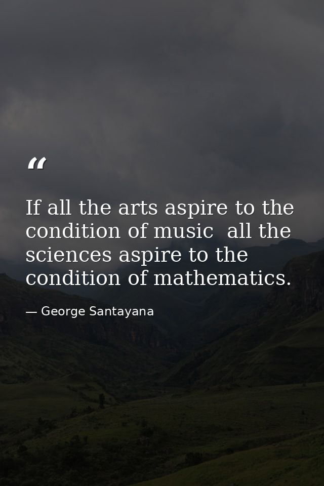 If all the arts aspire to the condition of music  all the sciences aspire to the condition of mathematics. — George Santayana
