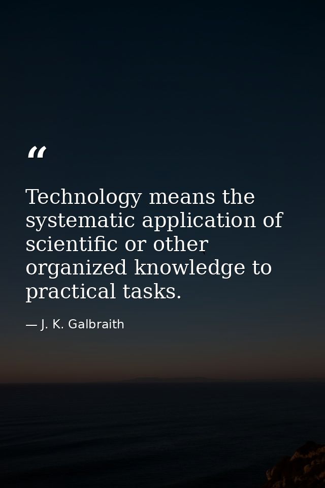 Technology means the systematic application of scientific or other organized knowledge to practical tasks. — J. K. Galbraith