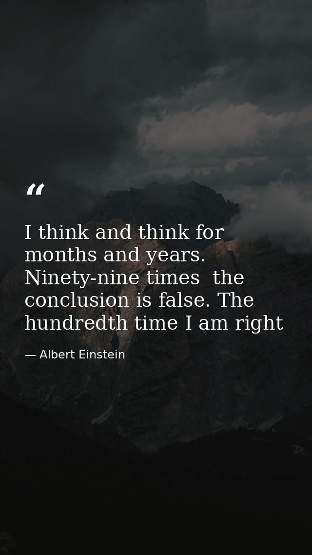 I think and think for months and years. Ninety-nine times  the conclusion is false. The hundredth time I am right — Albert Einstein