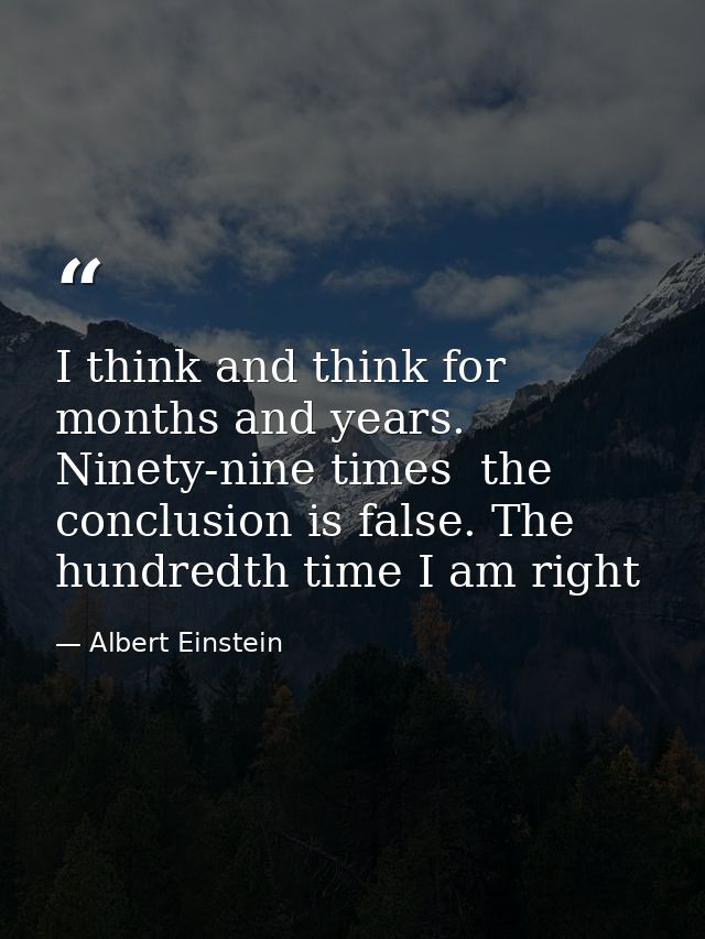 I think and think for months and years. Ninety-nine times  the conclusion is false. The hundredth time I am right — Albert Einstein
