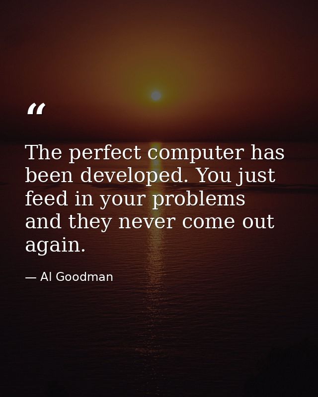The perfect computer has been developed. You just feed in your problems  and they never come out again. — Al Goodman