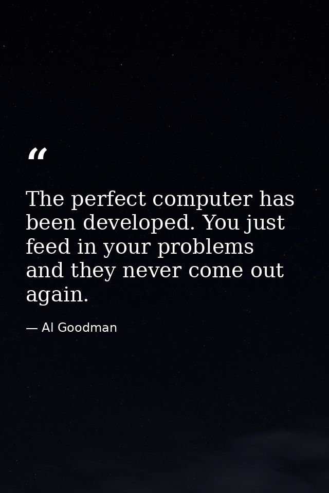 The perfect computer has been developed. You just feed in your problems  and they never come out again. — Al Goodman