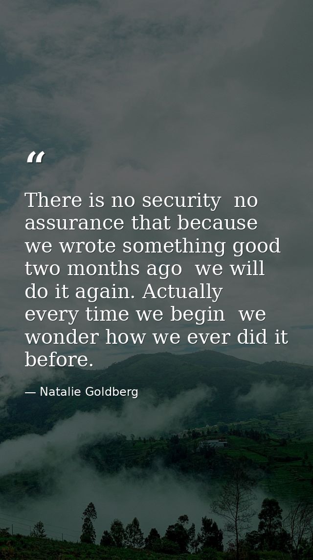 There is no security  no assurance that because we wrote something good two months ago  we will do it again. Actually  e — Natalie Goldberg