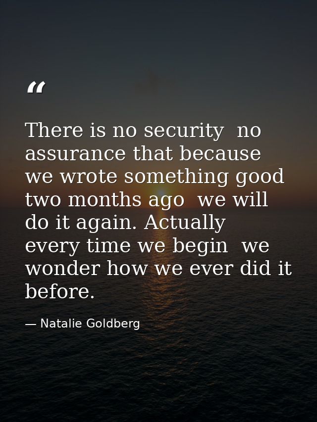There is no security  no assurance that because we wrote something good two months ago  we will do it again. Actually  e — Natalie Goldberg