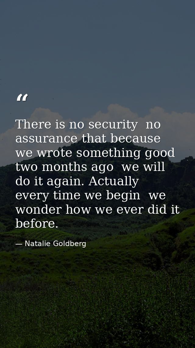 There is no security  no assurance that because we wrote something good two months ago  we will do it again. Actually  e — Natalie Goldberg