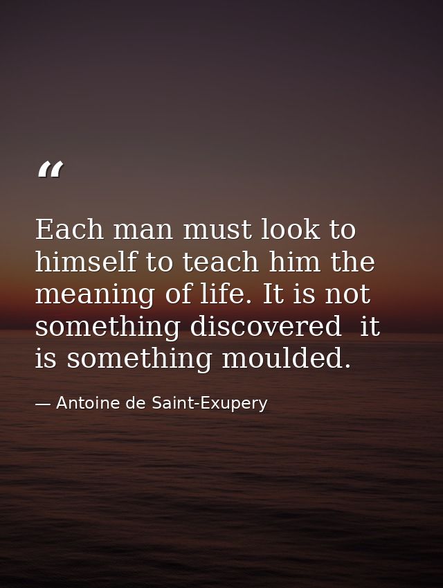 Each man must look to himself to teach him the meaning of life. It is not something discovered  it is something moulded. — Antoine de Saint-Exupery