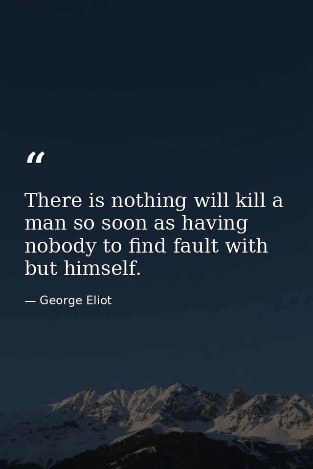 There is nothing will kill a man so soon as having nobody to find fault with but himself. — George Eliot