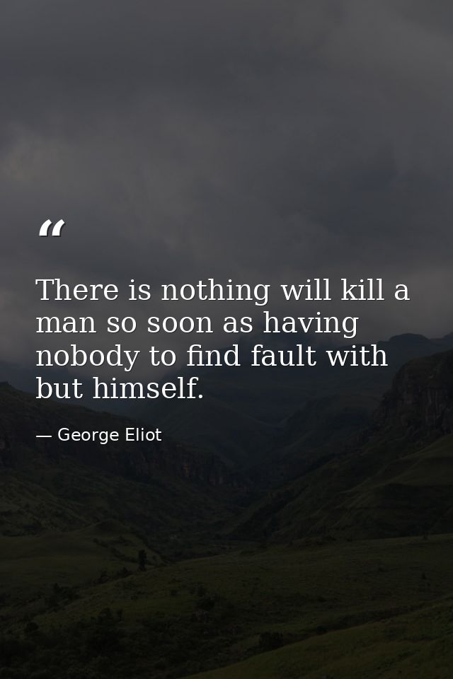 There is nothing will kill a man so soon as having nobody to find fault with but himself. — George Eliot