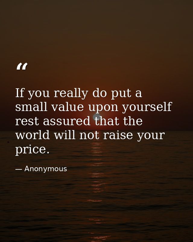 If you really do put a small value upon yourself  rest assured that the world will not raise your price. — Anonymous